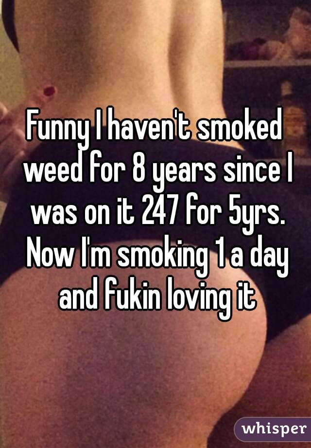 Funny I haven't smoked weed for 8 years since I was on it 247 for 5yrs. Now I'm smoking 1 a day and fukin loving it