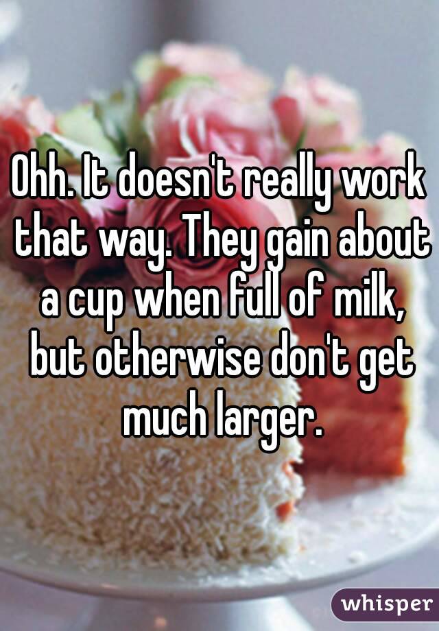 Ohh. It doesn't really work that way. They gain about a cup when full of milk, but otherwise don't get much larger.