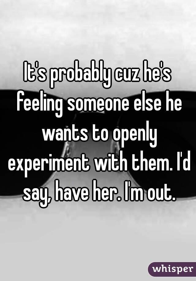 It's probably cuz he's feeling someone else he wants to openly experiment with them. I'd say, have her. I'm out.