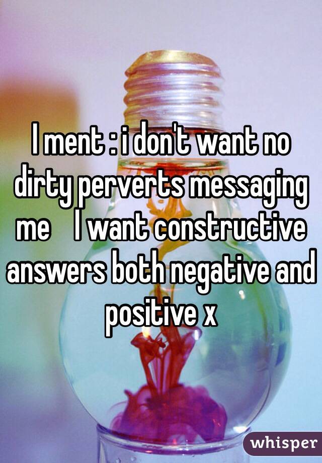 I ment : i don't want no dirty perverts messaging me    I want constructive answers both negative and positive x