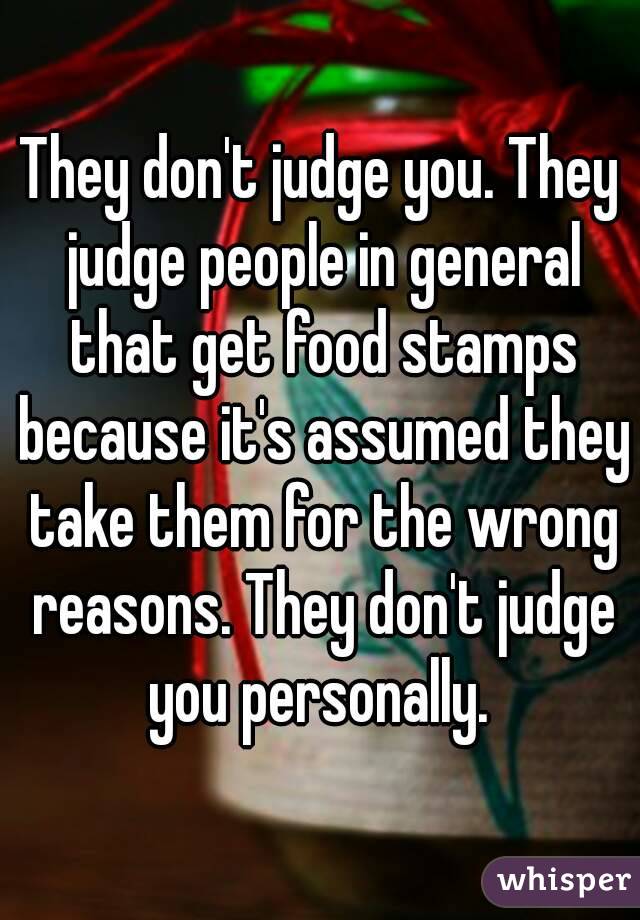 They don't judge you. They judge people in general that get food stamps because it's assumed they take them for the wrong reasons. They don't judge you personally. 