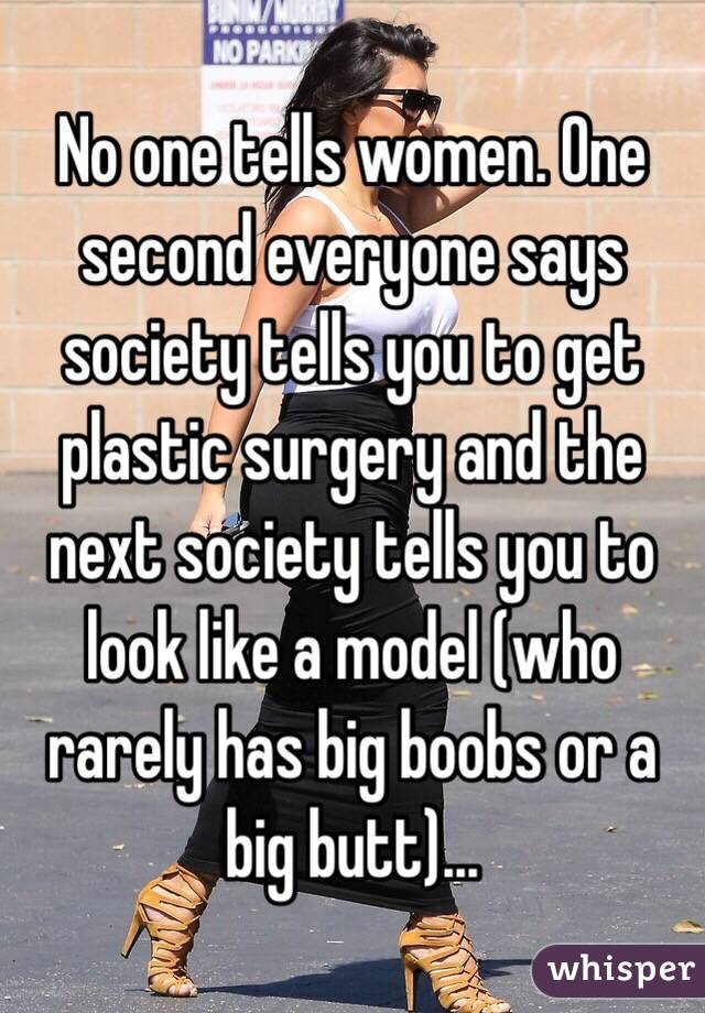 No one tells women. One second everyone says society tells you to get plastic surgery and the next society tells you to look like a model (who rarely has big boobs or a big butt)...