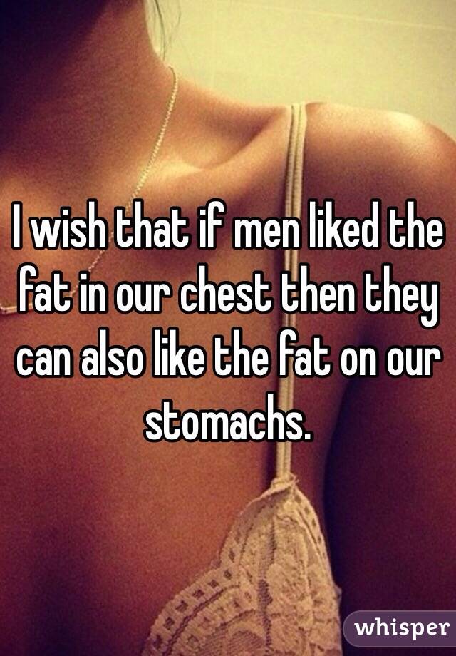 I wish that if men liked the fat in our chest then they can also like the fat on our stomachs.
