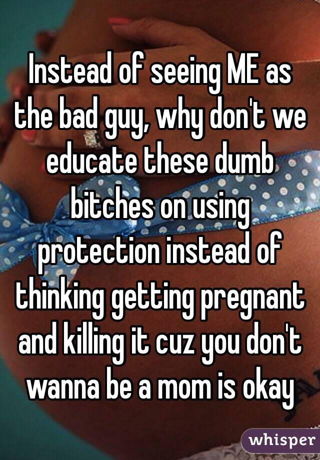 Instead of seeing ME as the bad guy, why don't we educate these dumb bitches on using protection instead of thinking getting pregnant and killing it cuz you don't wanna be a mom is okay 