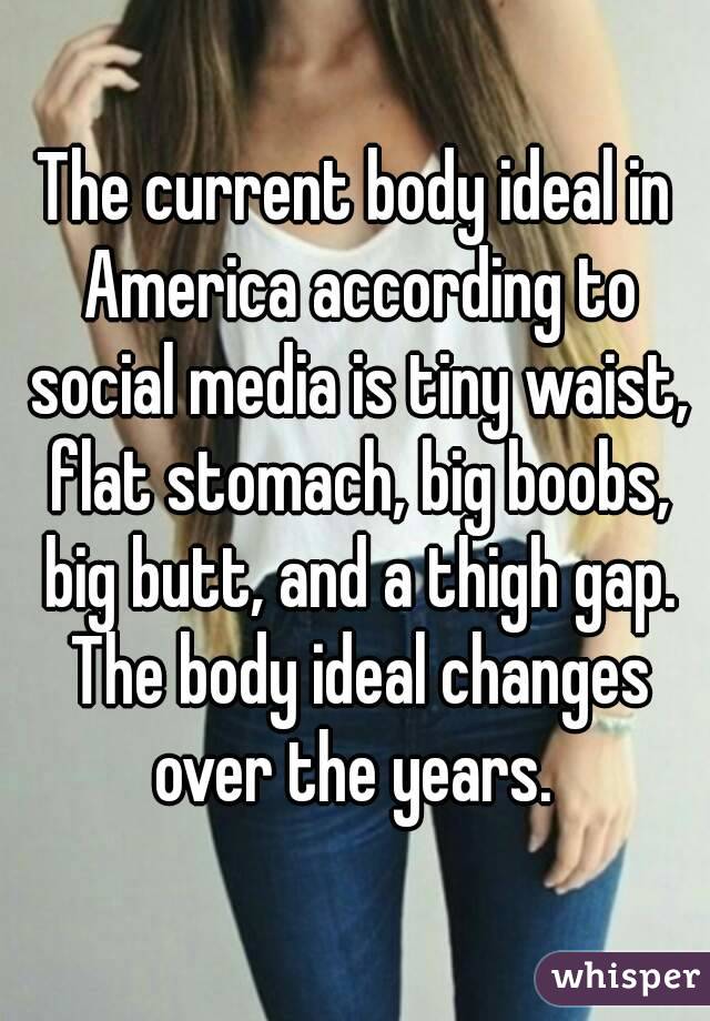 The current body ideal in America according to social media is tiny waist, flat stomach, big boobs, big butt, and a thigh gap. The body ideal changes over the years. 