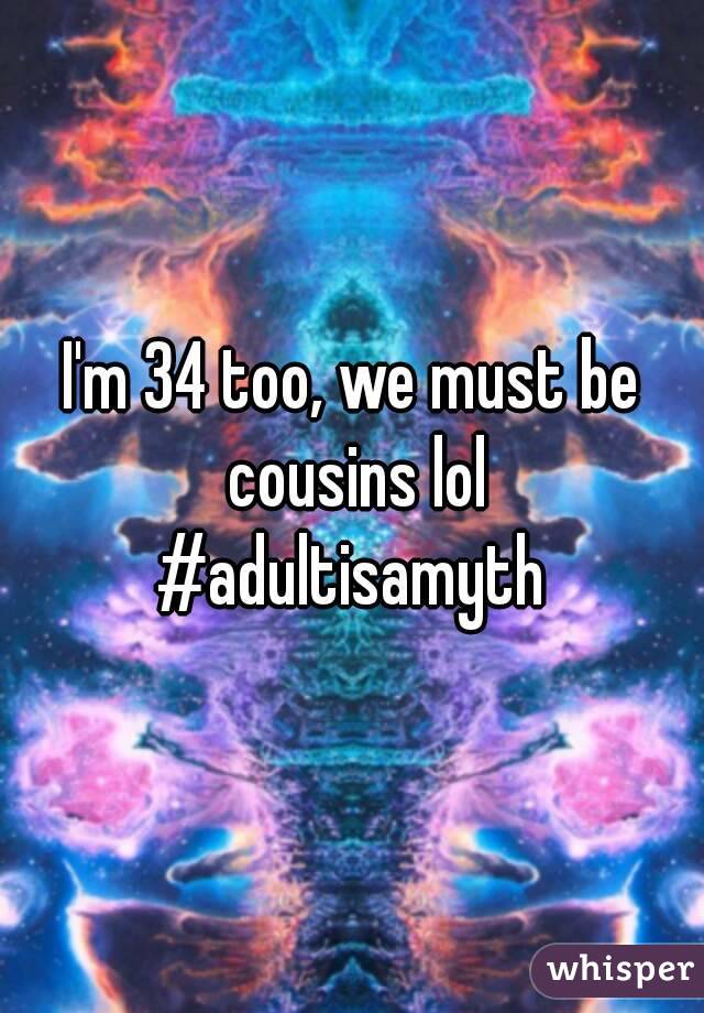 I'm 34 too, we must be cousins lol
#adultisamyth