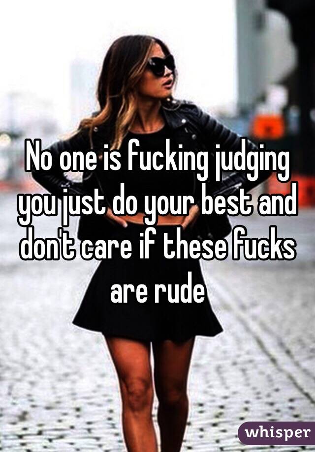 No one is fucking judging you just do your best and don't care if these fucks are rude 