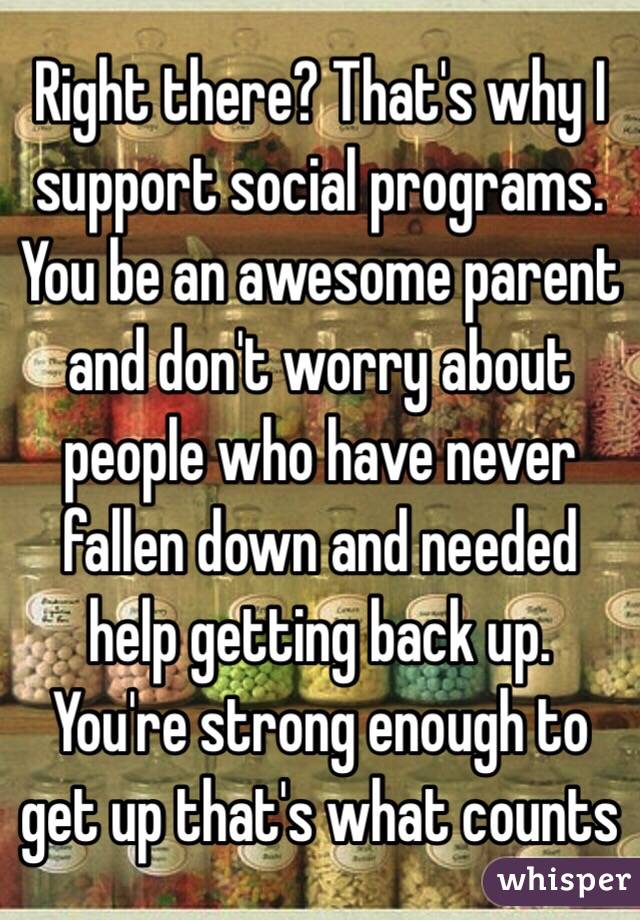 Right there? That's why I support social programs. You be an awesome parent and don't worry about people who have never fallen down and needed help getting back up. You're strong enough to get up that's what counts 