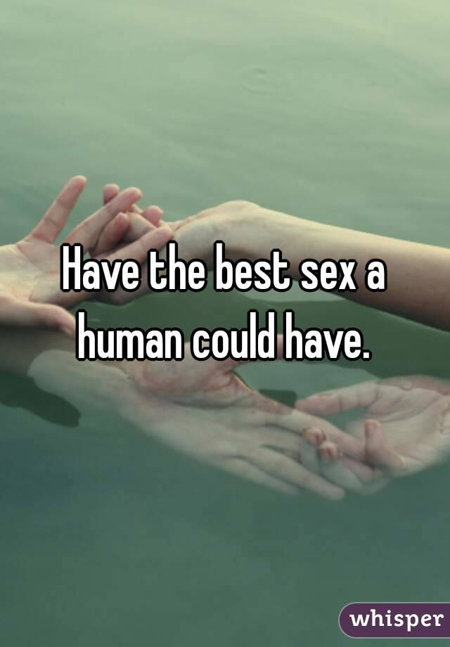 Have the best sex a human could have. 