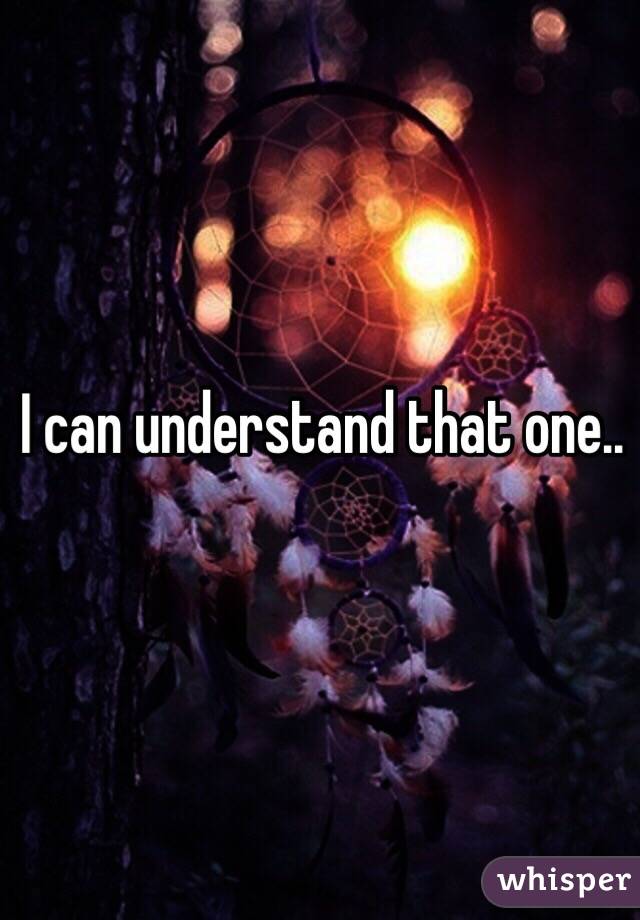 I can understand that one..