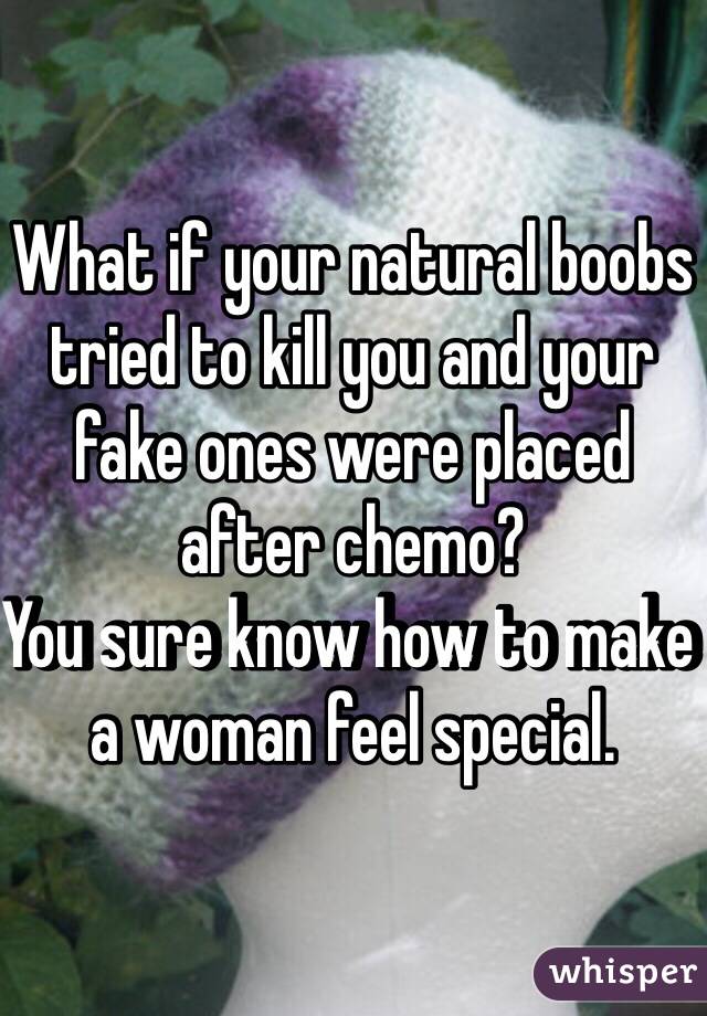 What if your natural boobs tried to kill you and your fake ones were placed after chemo? 
You sure know how to make a woman feel special. 