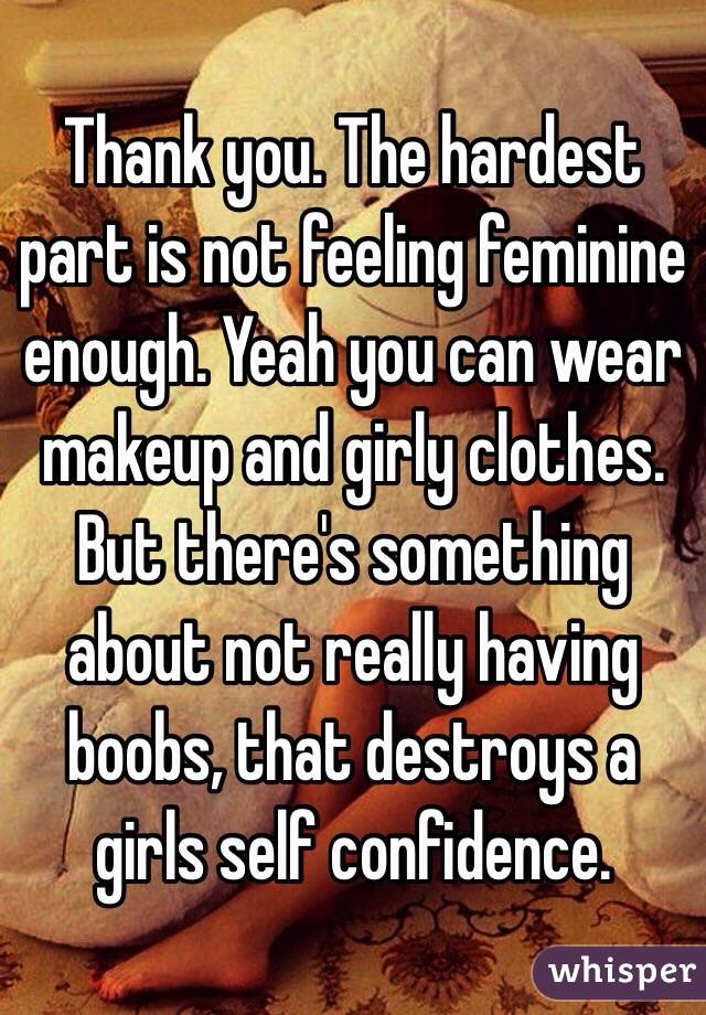 Thank you. The hardest part is not feeling feminine enough. Yeah you can wear makeup and girly clothes. But there's something about not really having boobs, that destroys a girls self confidence. 