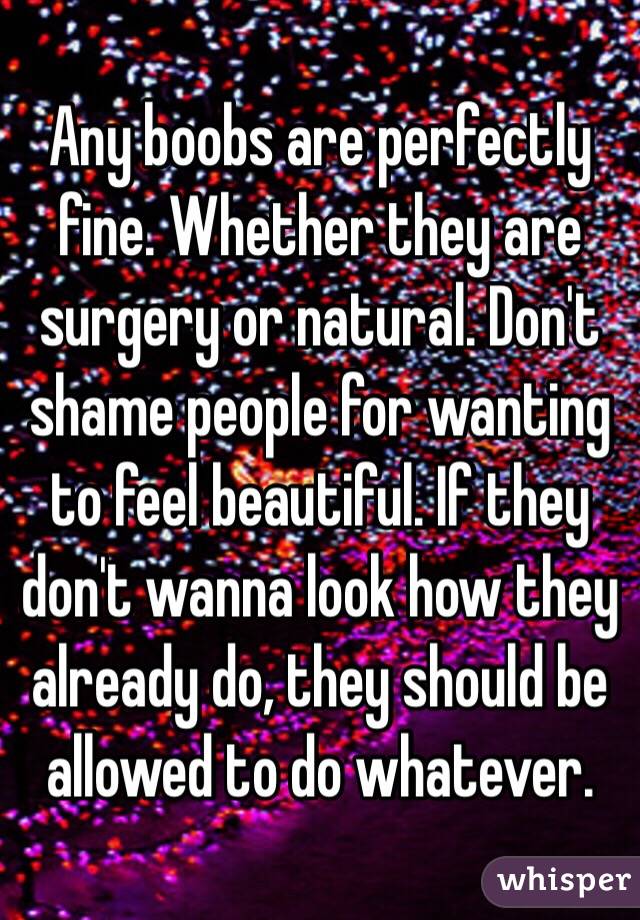 Any boobs are perfectly fine. Whether they are surgery or natural. Don't shame people for wanting to feel beautiful. If they don't wanna look how they already do, they should be allowed to do whatever. 