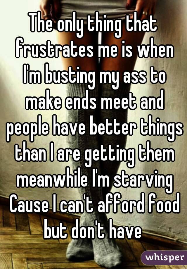 The only thing that frustrates me is when I'm busting my ass to make ends meet and people have better things than I are getting them meanwhile I'm starving Cause I can't afford food but don't have 