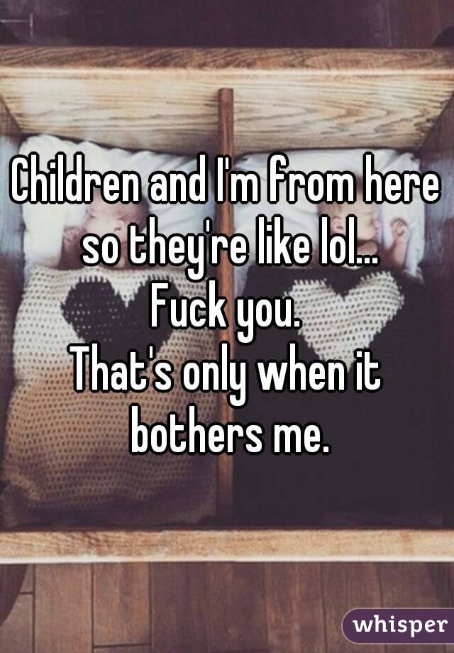 Children and I'm from here so they're like lol...
Fuck you.
That's only when it bothers me.