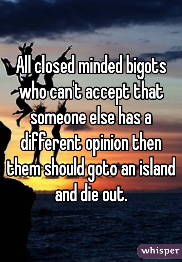 All closed minded bigots who can't accept that someone else has a different opinion then them should goto an island and die out. 