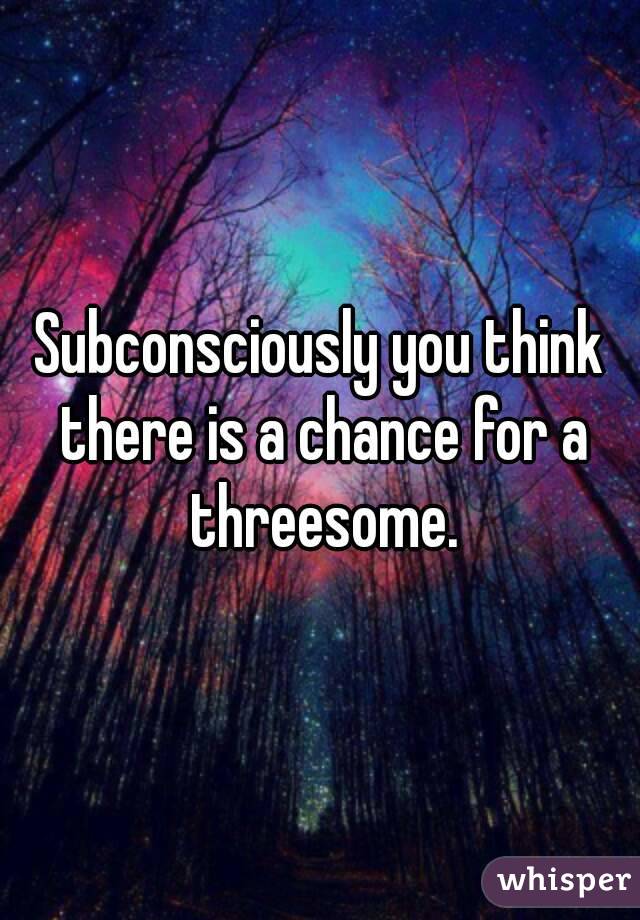 Subconsciously you think there is a chance for a threesome.