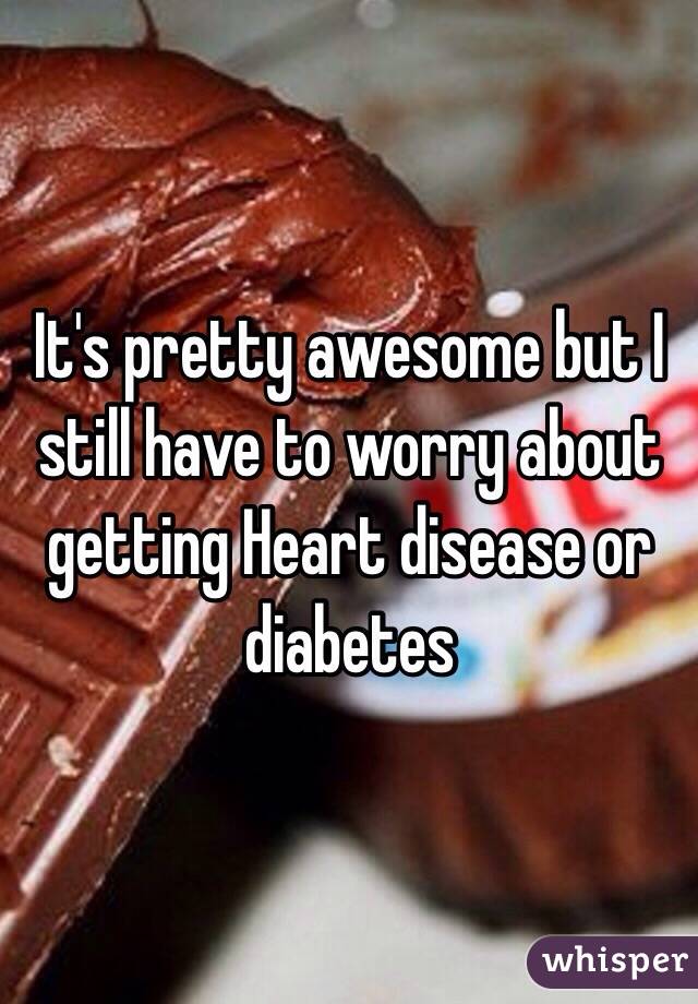 It's pretty awesome but I still have to worry about getting Heart disease or diabetes 