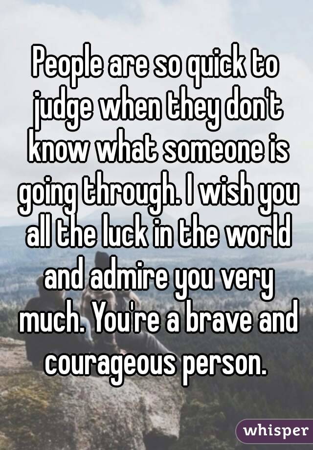 People are so quick to judge when they don't know what someone is going through. I wish you all the luck in the world and admire you very much. You're a brave and courageous person. 