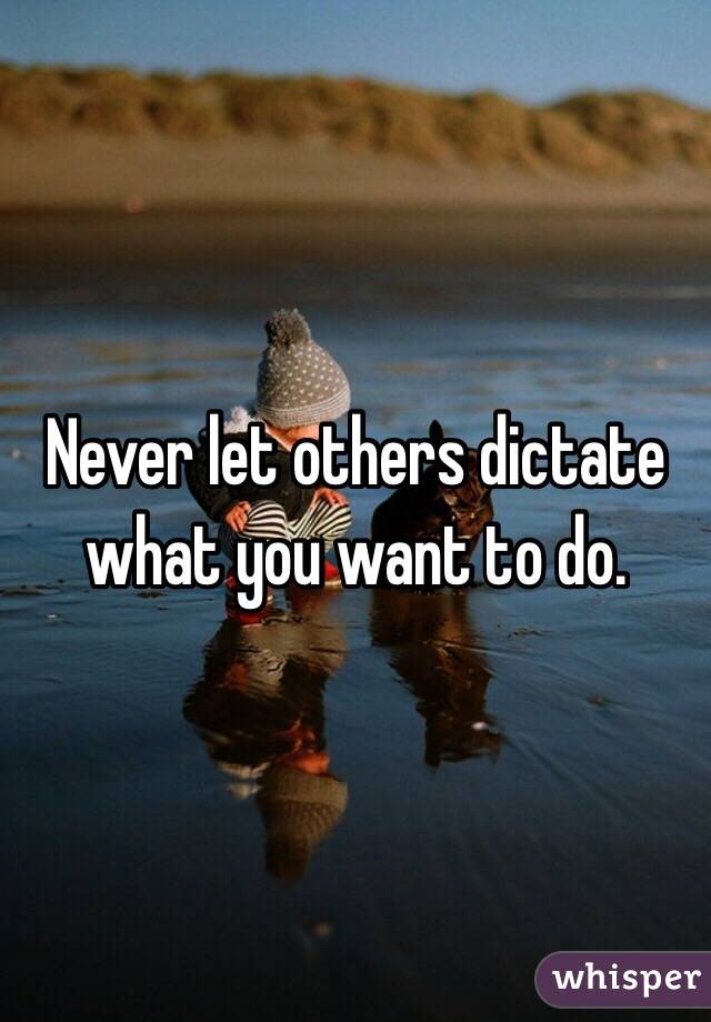 Never let others dictate what you want to do. 