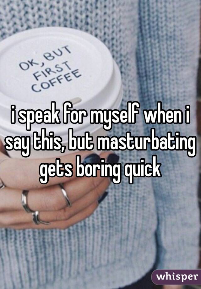 i speak for myself when i say this, but masturbating gets boring quick