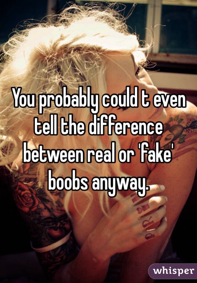 You probably could t even tell the difference between real or 'fake' boobs anyway. 