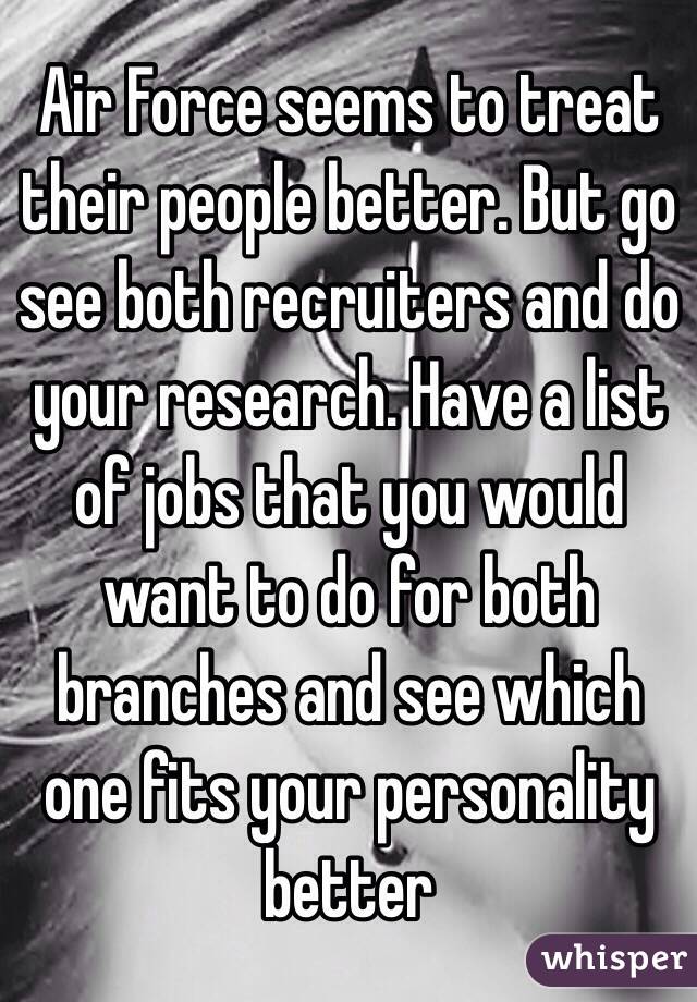 Air Force seems to treat their people better. But go see both recruiters and do your research. Have a list of jobs that you would want to do for both branches and see which one fits your personality better