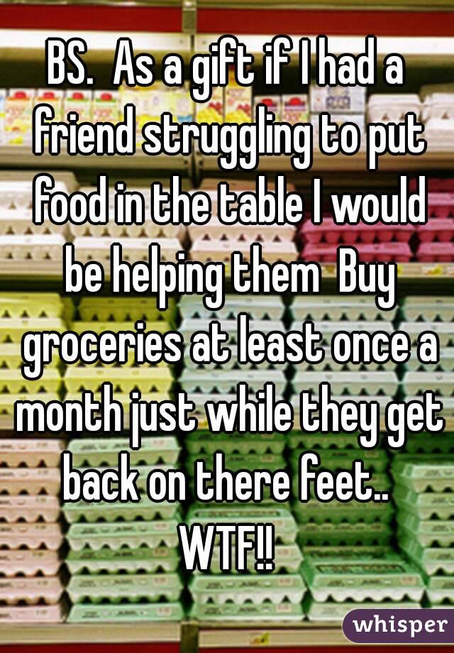 BS.  As a gift if I had a friend struggling to put food in the table I would be helping them  Buy groceries at least once a month just while they get back on there feet..  WTF!! 