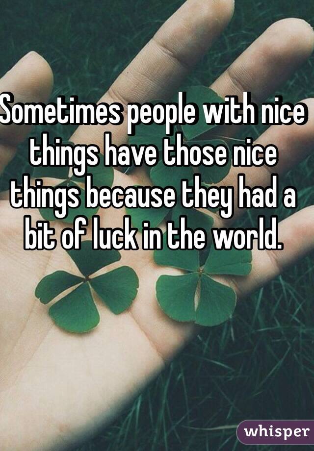 Sometimes people with nice things have those nice things because they had a bit of luck in the world. 
