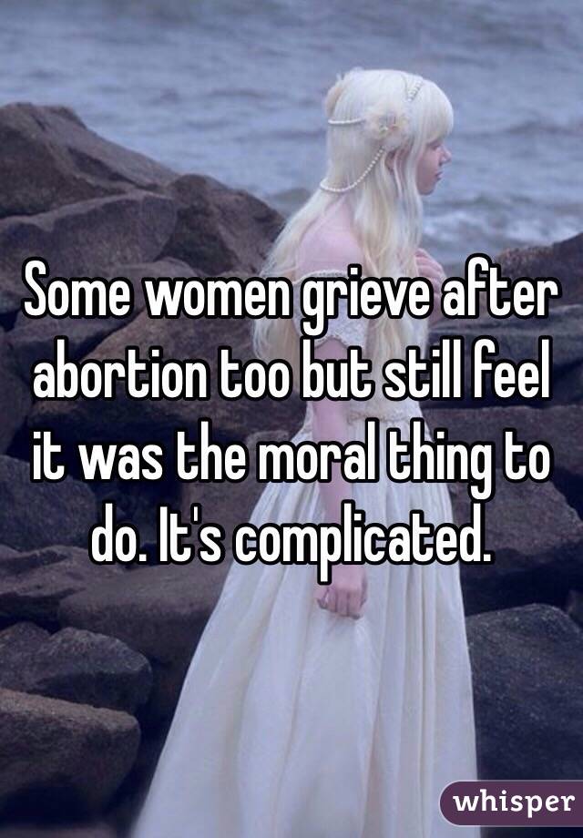 Some women grieve after abortion too but still feel it was the moral thing to do. It's complicated.