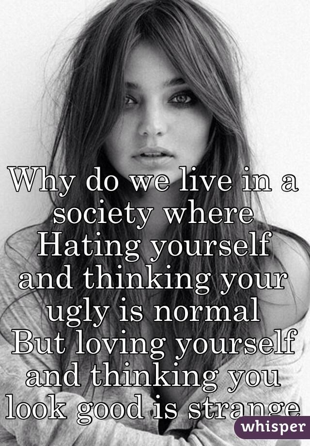 Why do we live in a society where 
Hating yourself and thinking your ugly is normal
But loving yourself and thinking you look good is strange 
