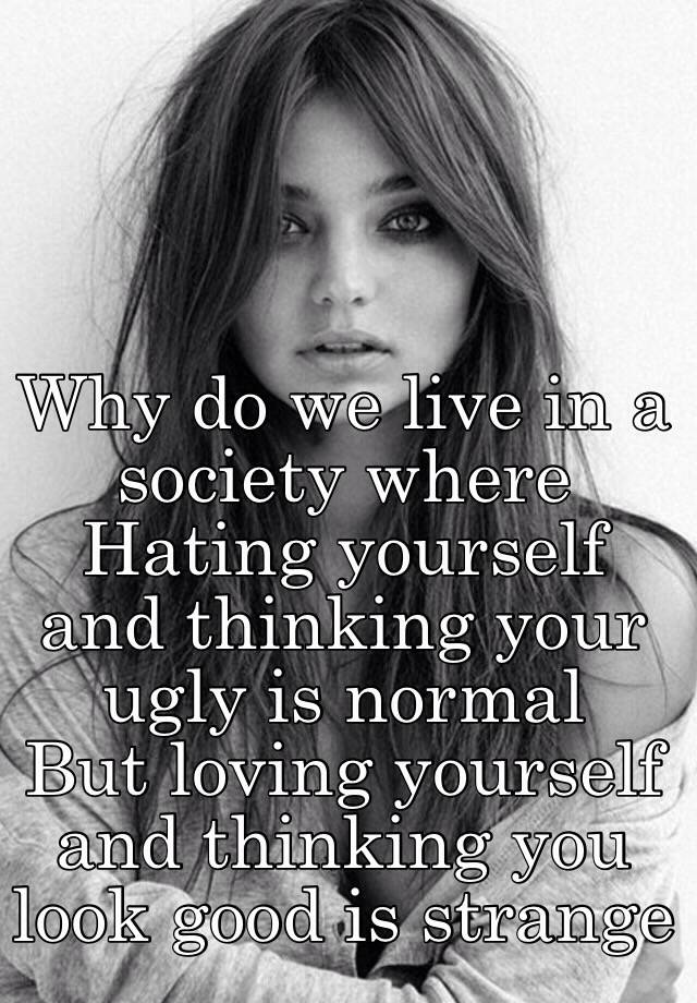 Why do we live in a society where 
Hating yourself and thinking your ugly is normal
But loving yourself and thinking you look good is strange 
