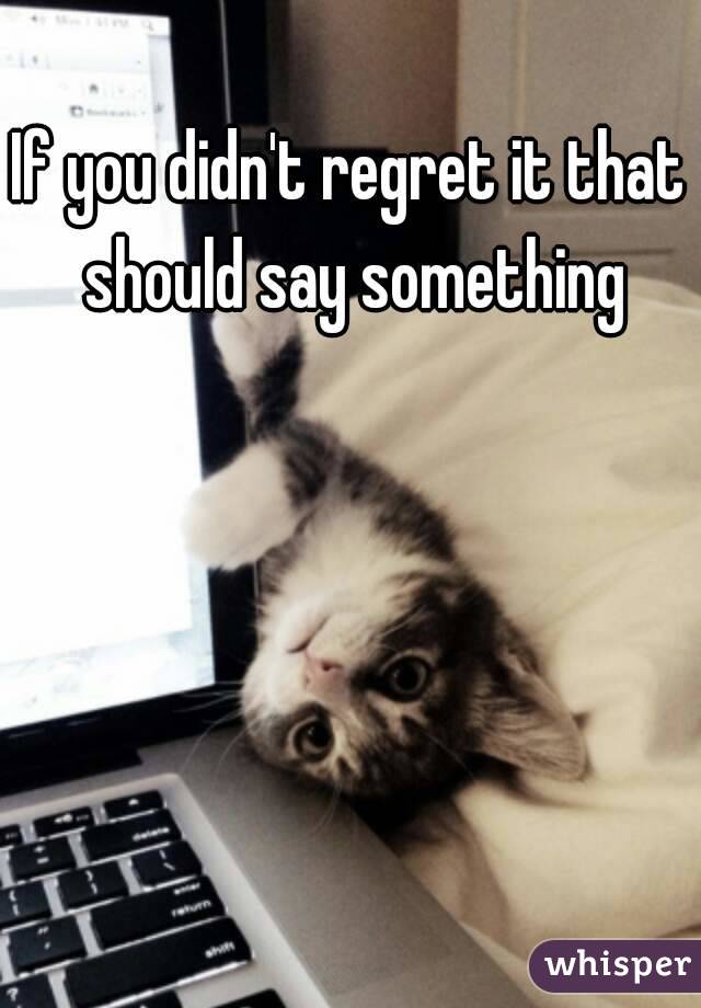 If you didn't regret it that should say something