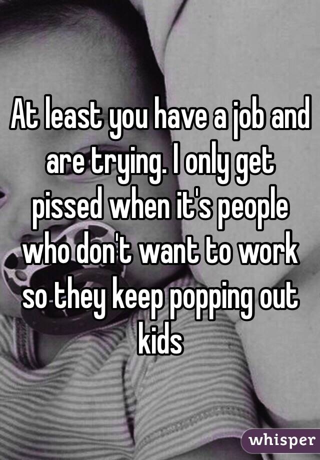 At least you have a job and are trying. I only get pissed when it's people who don't want to work so they keep popping out kids