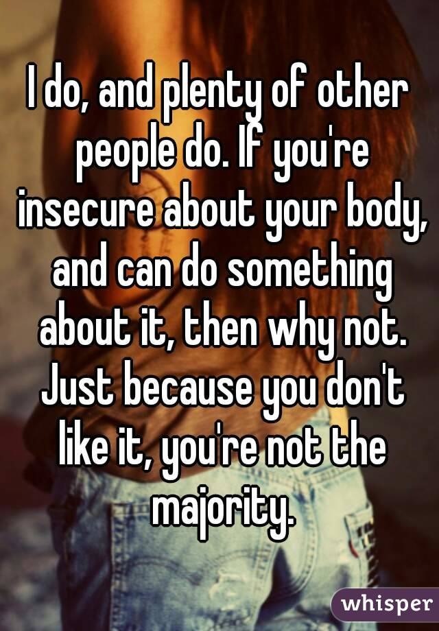 I do, and plenty of other people do. If you're insecure about your body, and can do something about it, then why not. Just because you don't like it, you're not the majority.