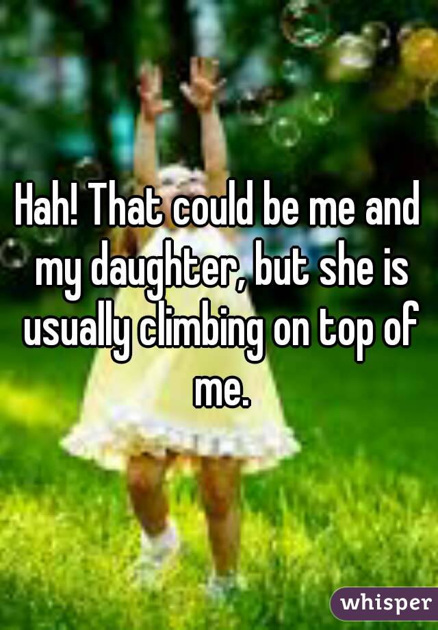 Hah! That could be me and my daughter, but she is usually climbing on top of me.