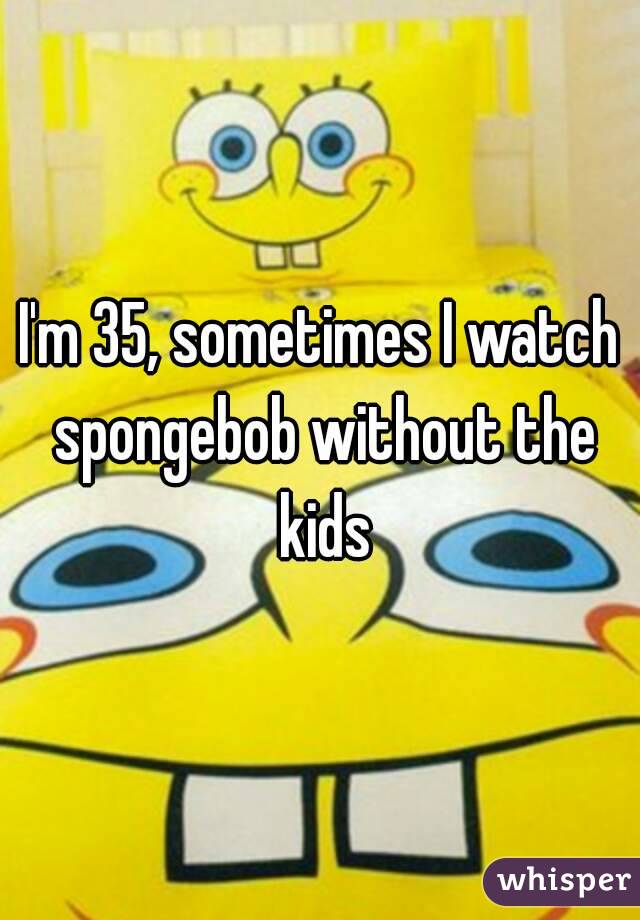 I'm 35, sometimes I watch spongebob without the kids