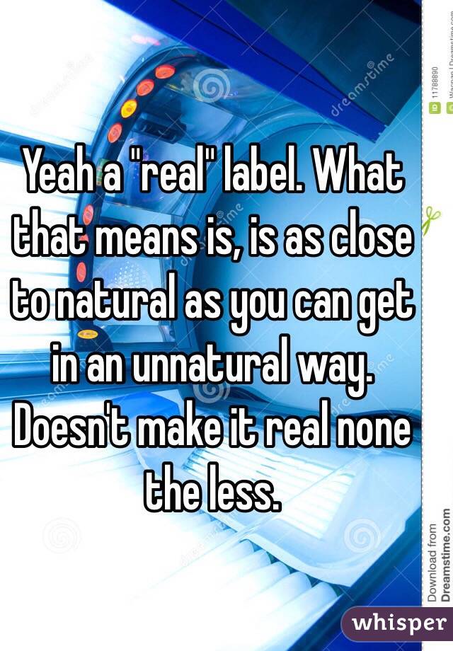 Yeah a "real" label. What that means is, is as close to natural as you can get in an unnatural way. Doesn't make it real none the less.