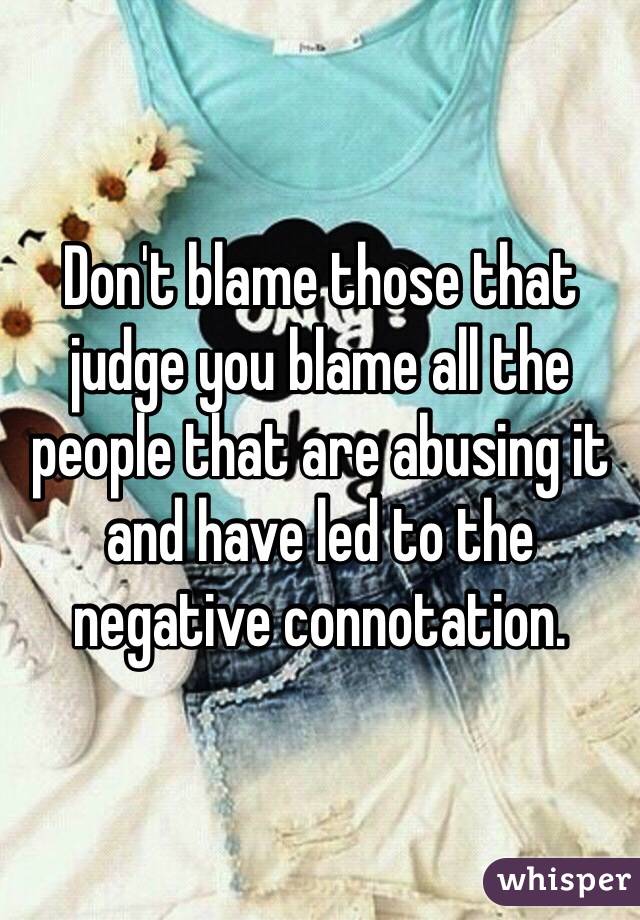 Don't blame those that judge you blame all the people that are abusing it and have led to the negative connotation. 