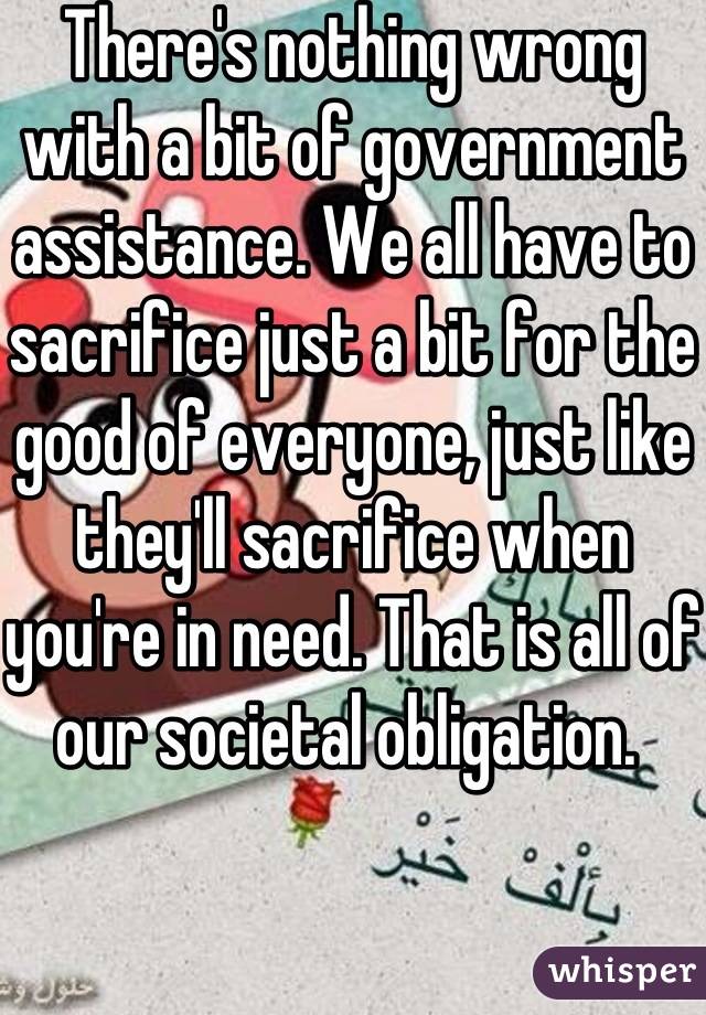 There's nothing wrong with a bit of government assistance. We all have to sacrifice just a bit for the good of everyone, just like they'll sacrifice when you're in need. That is all of our societal obligation. 