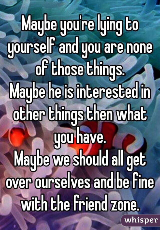 Maybe you're lying to yourself and you are none of those things.
Maybe he is interested in other things then what you have.
Maybe we should all get over ourselves and be fine with the friend zone.