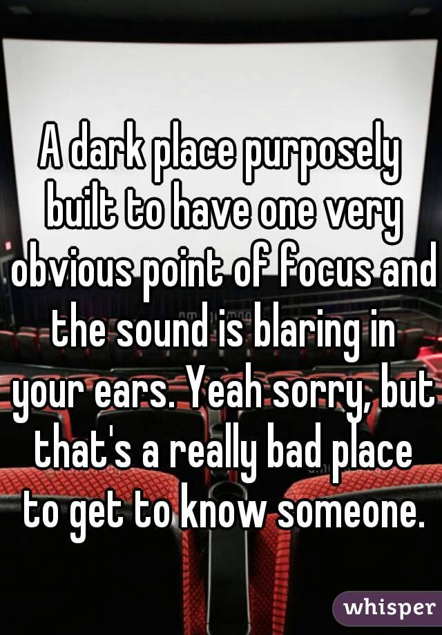 A dark place purposely built to have one very obvious point of focus and the sound is blaring in your ears. Yeah sorry, but that's a really bad place to get to know someone.