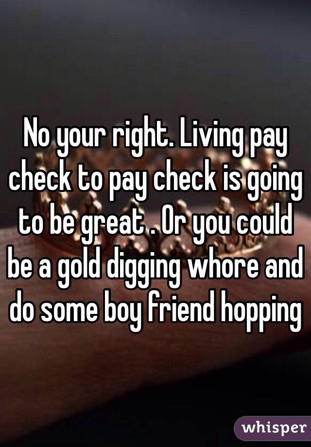 No your right. Living pay check to pay check is going to be great . Or you could be a gold digging whore and do some boy friend hopping 