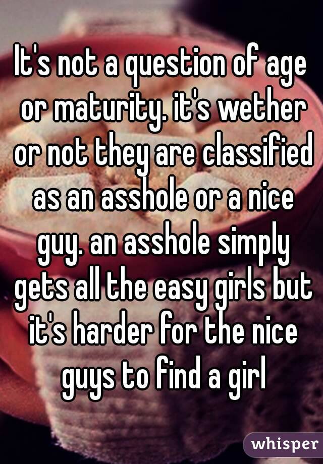 It's not a question of age or maturity. it's wether or not they are classified as an asshole or a nice guy. an asshole simply gets all the easy girls but it's harder for the nice guys to find a girl