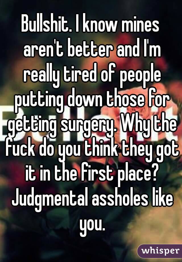 Bullshit. I know mines aren't better and I'm really tired of people putting down those for getting surgery. Why the fuck do you think they got it in the first place? Judgmental assholes like you.