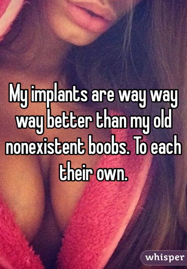 My implants are way way way better than my old nonexistent boobs. To each their own.