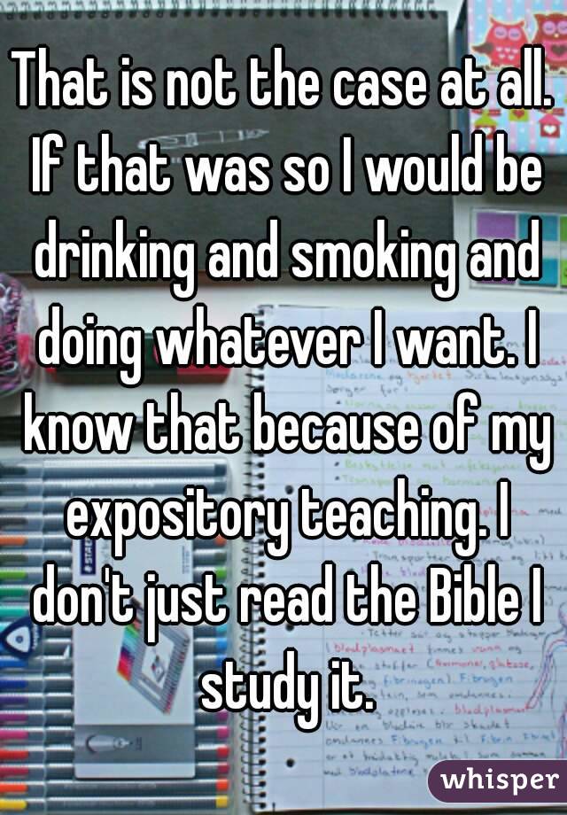 That is not the case at all. If that was so I would be drinking and smoking and doing whatever I want. I know that because of my expository teaching. I don't just read the Bible I study it.