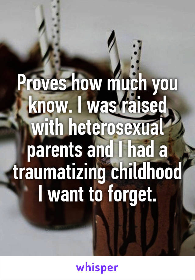 Proves how much you know. I was raised with heterosexual parents and I had a traumatizing childhood I want to forget.