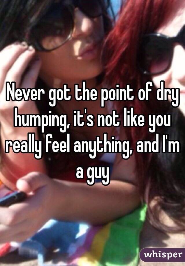 Never got the point of dry humping, it's not like you really feel anything, and I'm a guy