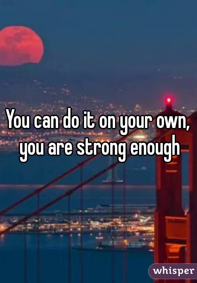 You can do it on your own, you are strong enough